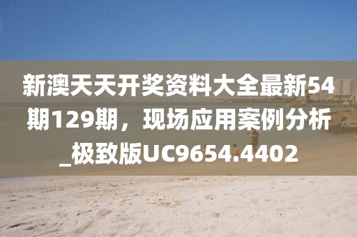 新澳天天开奖资料大全最新54期129期，现场应用案例分析_极致版UC9654.4402