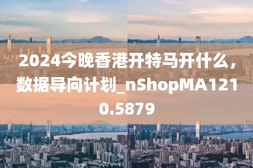 2024今晚香港开特马开什么，数据导向计划_nShopMA1210.5879