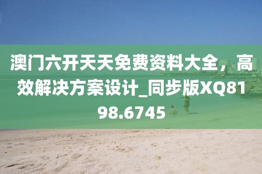 澳门六开天天免费资料大全，高效解决方案设计_同步版XQ8198.6745