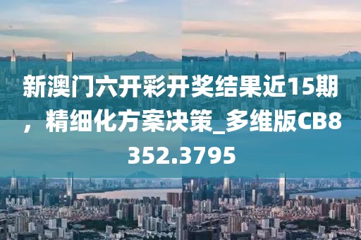 新澳门六开彩开奖结果近15期，精细化方案决策_多维版CB8352.3795