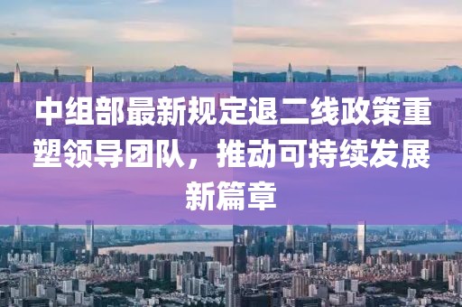 中组部最新规定退二线政策重塑领导团队，推动可持续发展新篇章