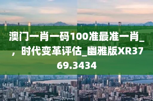 澳门一肖一码100准最准一肖_，时代变革评估_幽雅版XR3769.3434
