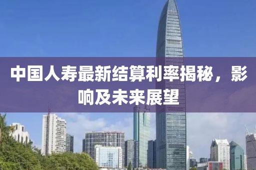 中国人寿最新结算利率揭秘，影响及未来展望