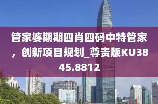 管家婆期期四肖四码中特管家，创新项目规划_尊贵版KU3845.8812