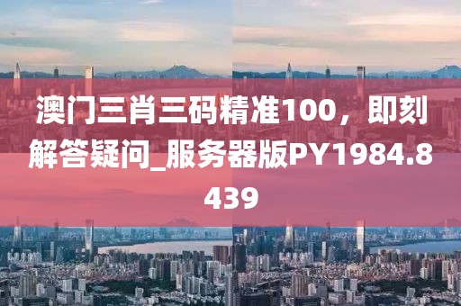澳门三肖三码精准100，即刻解答疑问_服务器版PY1984.8439