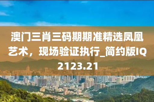 澳门三肖三码期期准精选凤凰艺术，现场验证执行_简约版IQ2123.21