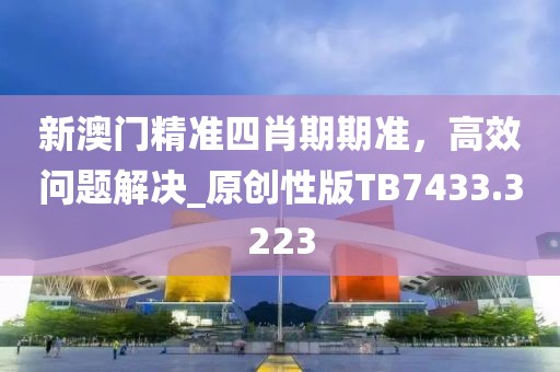 新澳门精准四肖期期准，高效问题解决_原创性版TB7433.3223