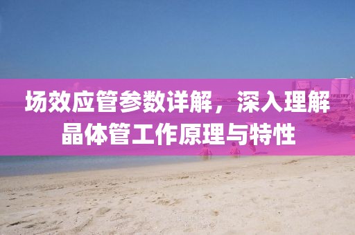 场效应管参数详解，深入理解晶体管工作原理与特性