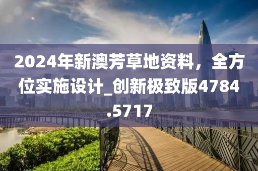 2024年新澳芳草地资料，全方位实施设计_创新极致版4784.5717