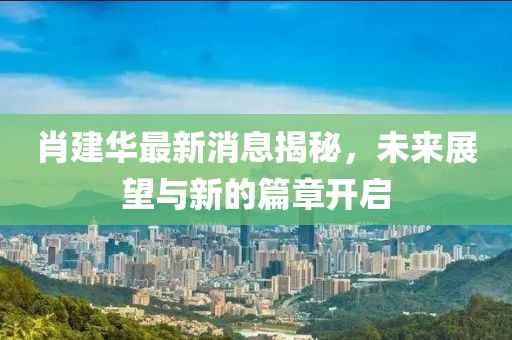 肖建华最新消息揭秘，未来展望与新的篇章开启