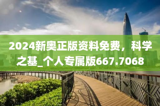 2024新奥正版资料免费，科学之基_个人专属版667.7068