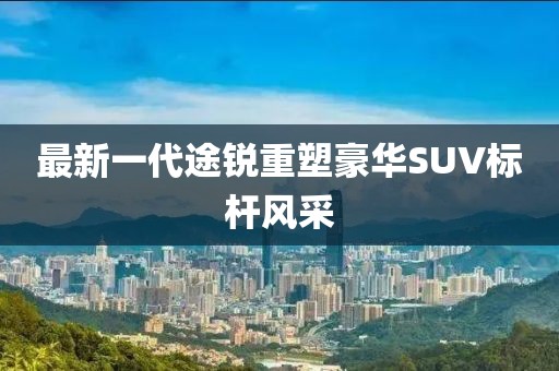最新一代途锐重塑豪华SUV标杆风采