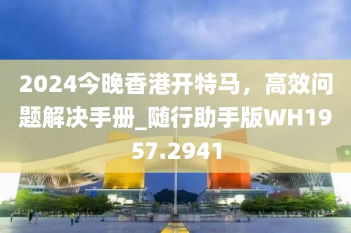2024今晚香港开特马，高效问题解决手册_随行助手版WH1957.2941