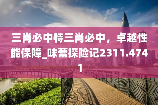 三肖必中特三肖必中，卓越性能保障_味蕾探险记2311.4741