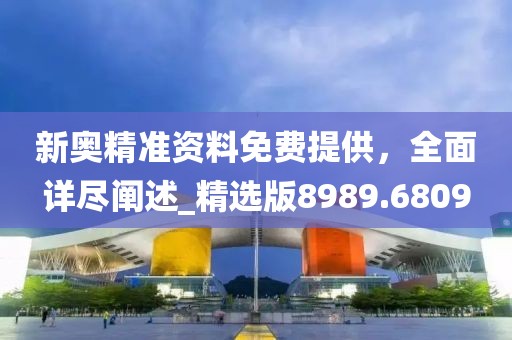 新奥精准资料免费提供，全面详尽阐述_精选版8989.6809