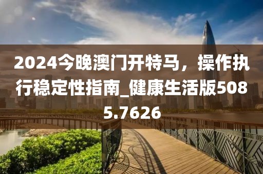 2024今晚澳门开特马，操作执行稳定性指南_健康生活版5085.7626