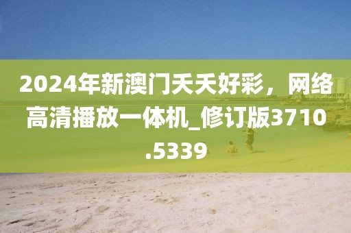 2024年新澳门夭夭好彩，网络高清播放一体机_修订版3710.5339