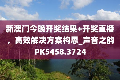 新澳门今晚开奖结果+开奖直播，高效解决方案构思_声音之韵PK5458.3724