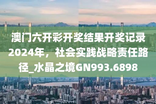 澳门六开彩开奖结果开奖记录2024年，社会实践战略责任路径_水晶之境GN993.6898