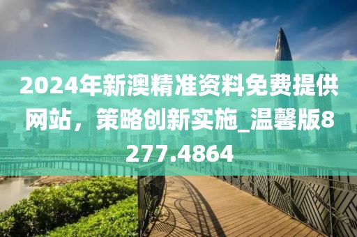2024年新澳精准资料免费提供网站，策略创新实施_温馨版8277.4864