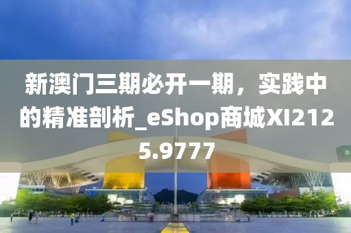 新澳门三期必开一期，实践中的精准剖析_eShop商城XI2125.9777