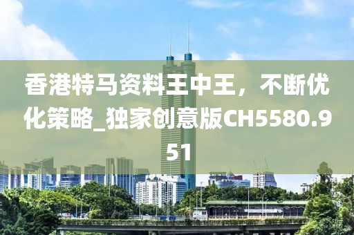 香港特马资料王中王，不断优化策略_独家创意版CH5580.951