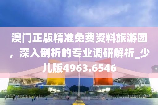 澳门正版精准免费资料旅游团，深入剖析的专业调研解析_少儿版4963.6546