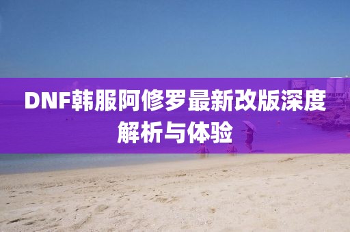 DNF韩服阿修罗最新改版深度解析与体验