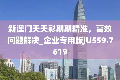 新澳门天天彩期期精准，高效问题解决_企业专用版JU559.7619