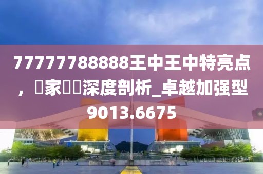77777788888王中王中特亮点，專家觀點深度剖析_卓越加强型9013.6675