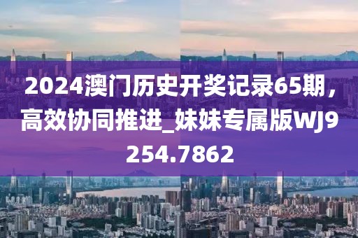 2024澳门历史开奖记录65期，高效协同推进_妹妹专属版WJ9254.7862
