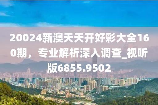 20024新澳天天开好彩大全160期，专业解析深入调查_视听版6855.9502