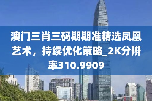 澳门三肖三码期期准精选凤凰艺术，持续优化策略_2K分辨率310.9909