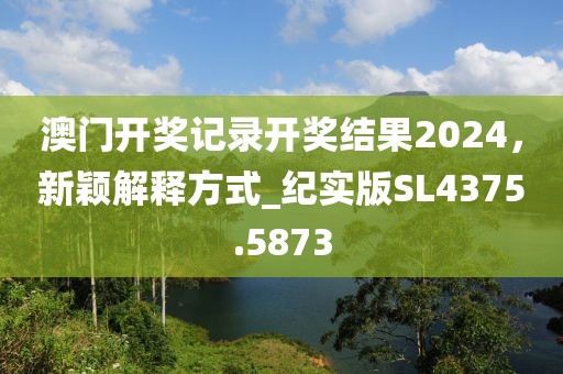 澳门开奖记录开奖结果2024，新颖解释方式_纪实版SL4375.5873