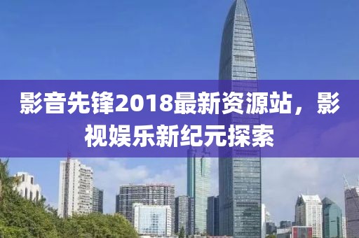 影音先锋2018最新资源站，影视娱乐新纪元探索