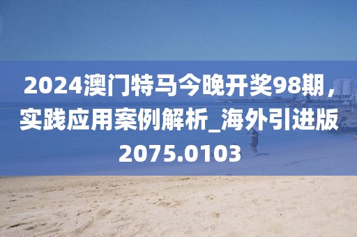 2024澳门特马今晚开奖98期，实践应用案例解析_海外引进版2075.0103