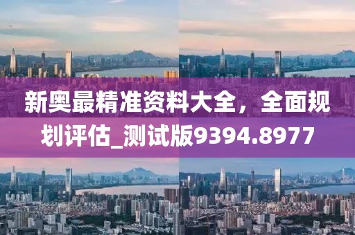 新奥最精准资料大全，全面规划评估_测试版9394.8977
