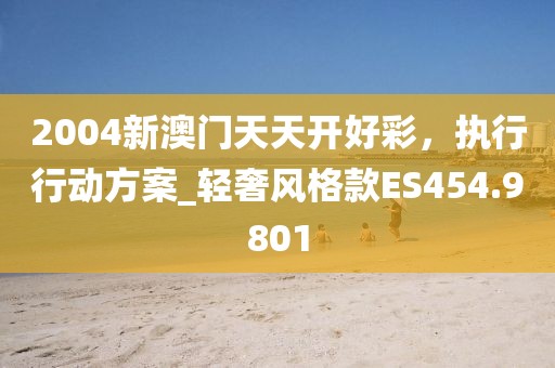 2004新澳门天天开好彩，执行行动方案_轻奢风格款ES454.9801