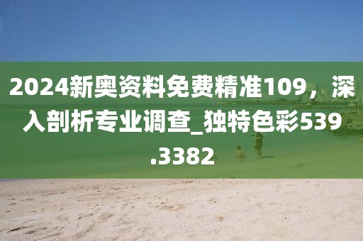 2024新奥资料免费精准109，深入剖析专业调查_独特色彩539.3382