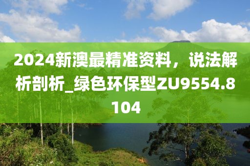 2024新澳最精准资料，说法解析剖析_绿色环保型ZU9554.8104