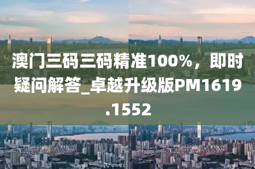 澳门三码三码精准100%，即时疑问解答_卓越升级版PM1619.1552
