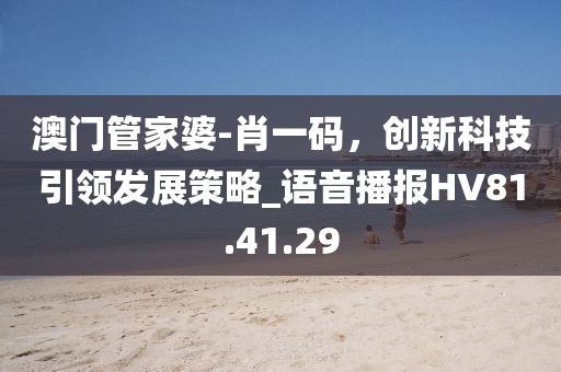 澳门管家婆-肖一码，创新科技引领发展策略_语音播报HV81.41.29