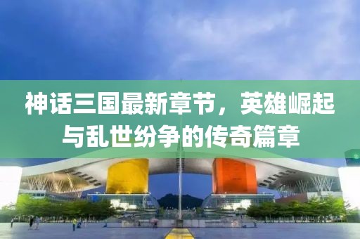 神话三国最新章节，英雄崛起与乱世纷争的传奇篇章