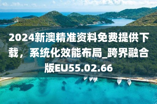 2024新澳精准资料免费提供下载，系统化效能布局_跨界融合版EU55.02.66