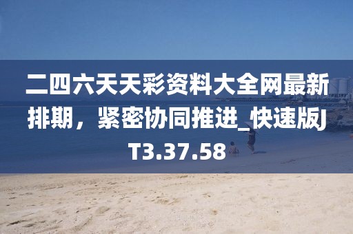 二四六天天彩资料大全网最新排期，紧密协同推进_快速版JT3.37.58