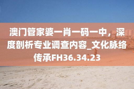 澳门管家婆一肖一码一中，深度剖析专业调查内容_文化脉络传承FH36.34.23
