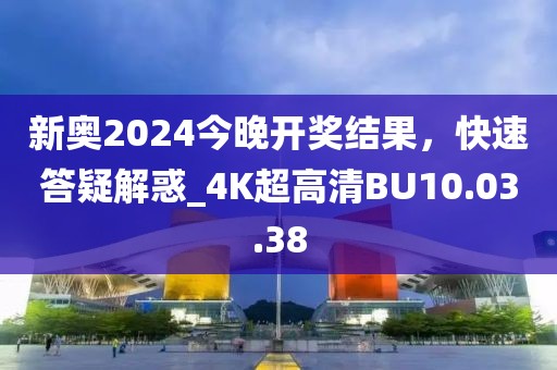 新奥2024今晚开奖结果，快速答疑解惑_4K超高清BU10.03.38