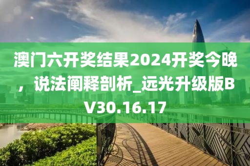 澳门六开奖结果2024开奖今晚，说法阐释剖析_远光升级版BV30.16.17