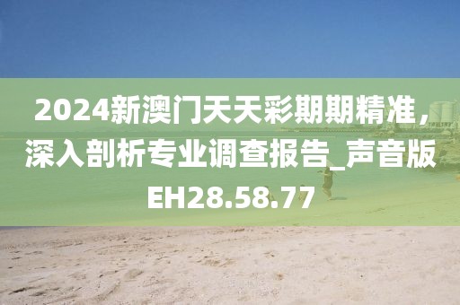 2024新澳门天天彩期期精准，深入剖析专业调查报告_声音版EH28.58.77