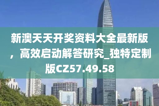 新澳天天开奖资料大全最新版，高效启动解答研究_独特定制版CZ57.49.58